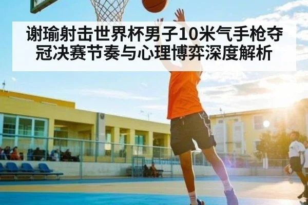 谢瑜射击世界杯男子10米气手枪夺冠决赛节奏与心理博弈深度解析 | c7c7