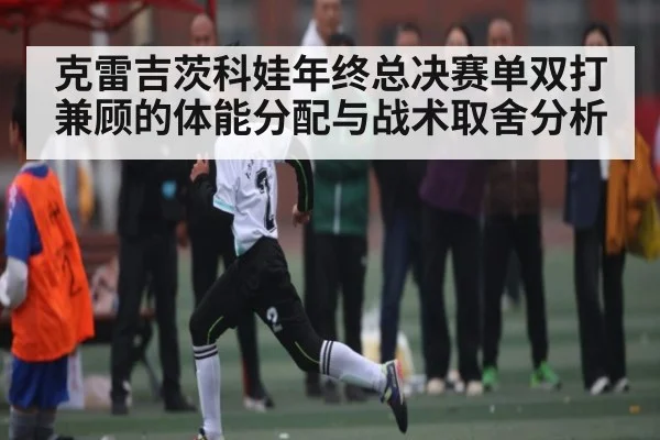 克雷吉茨科娃年终总决赛单双打兼顾的体能分配与战术取舍分析 | c7c7