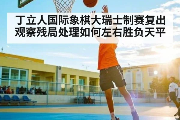 丁立人国际象棋大瑞士制赛复出观察残局处理如何左右胜负天平